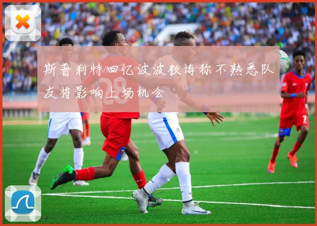 斯普利特回忆波波教诲称不熟悉队友将影响上场机会