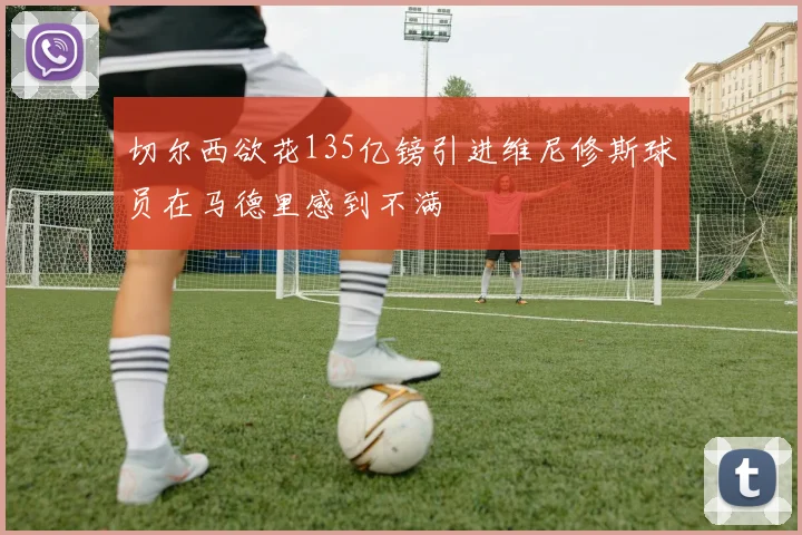 切尔西欲花135亿镑引进维尼修斯球员在马德里感到不满