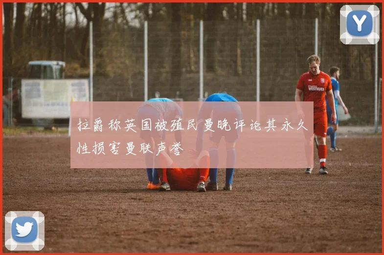 拉爵称英国被殖民曼晚评论其永久性损害曼联声誉