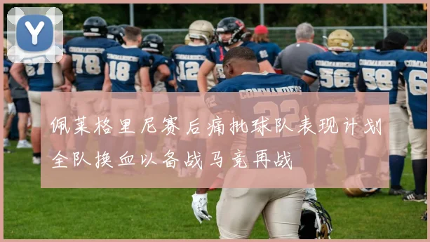 佩莱格里尼赛后痛批球队表现计划全队换血以备战马竞再战