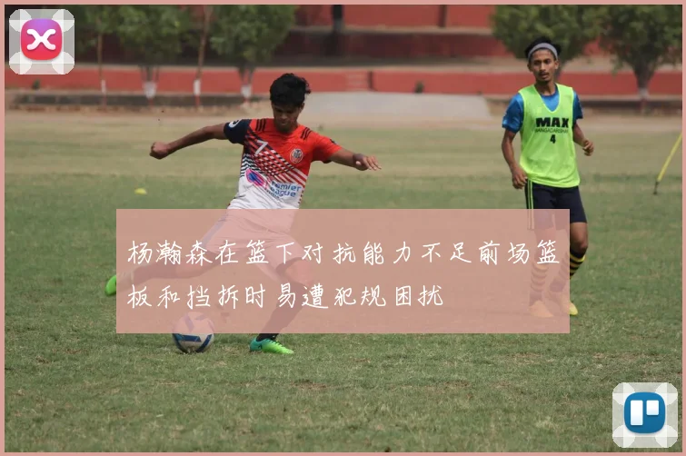 杨瀚森在篮下对抗能力不足前场篮板和挡拆时易遭犯规困扰