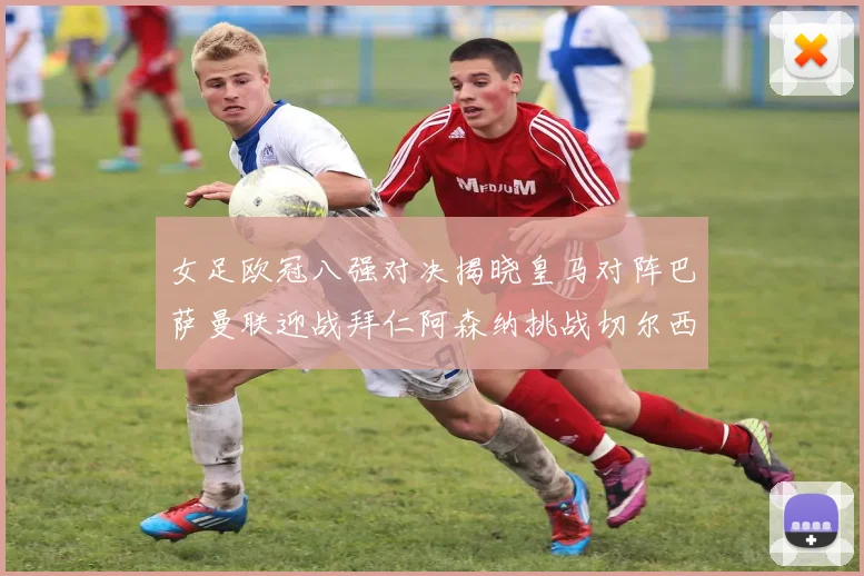 女足欧冠八强对决揭晓皇马对阵巴萨曼联迎战拜仁阿森纳挑战切尔西