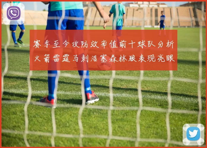 赛季至今攻防效率值前十球队分析火箭雷霆马刺活塞森林狼表现亮眼