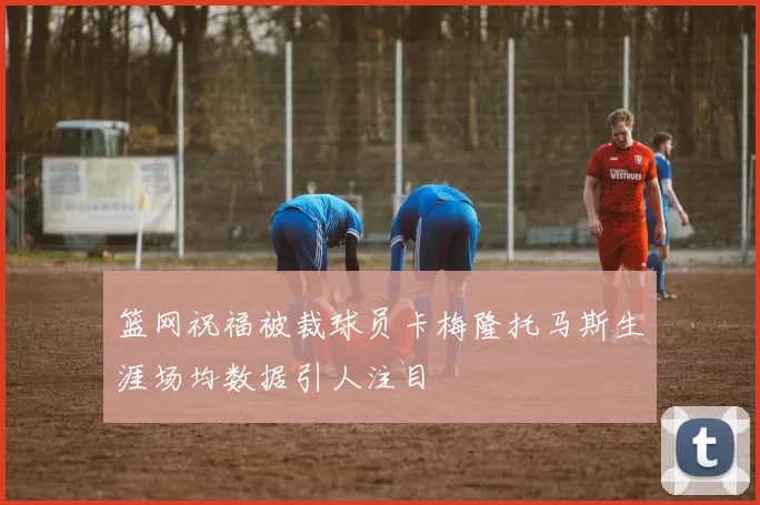 篮网祝福被裁球员卡梅隆托马斯生涯场均数据引人注目