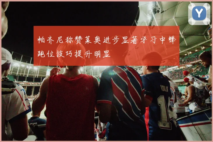 帕齐尼称赞莱奥进步显著学习中锋跑位技巧提升明显
