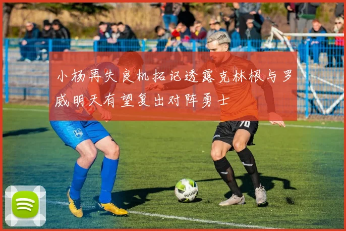 小杨再失良机拓记透露克林根与罗威明天有望复出对阵勇士