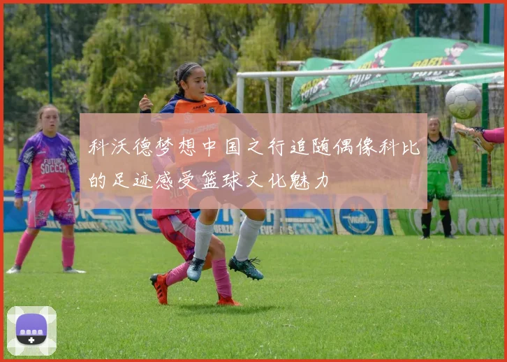 科沃德梦想中国之行追随偶像科比的足迹感受篮球文化魅力