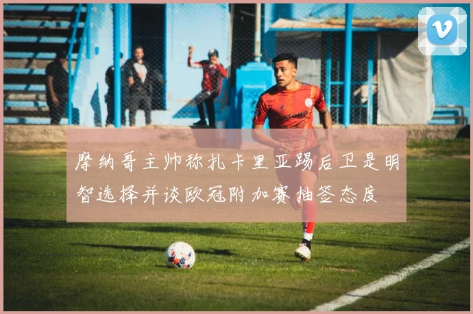 摩纳哥主帅称扎卡里亚踢后卫是明智选择并谈欧冠附加赛抽签态度