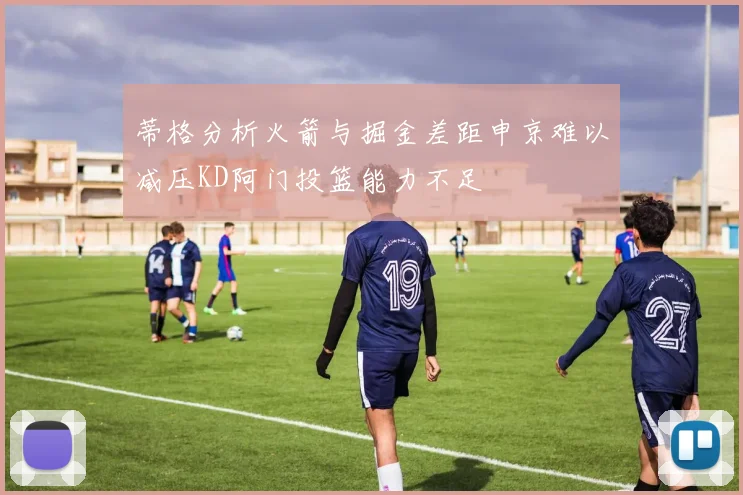 蒂格分析火箭与掘金差距申京难以减压KD阿门投篮能力不足