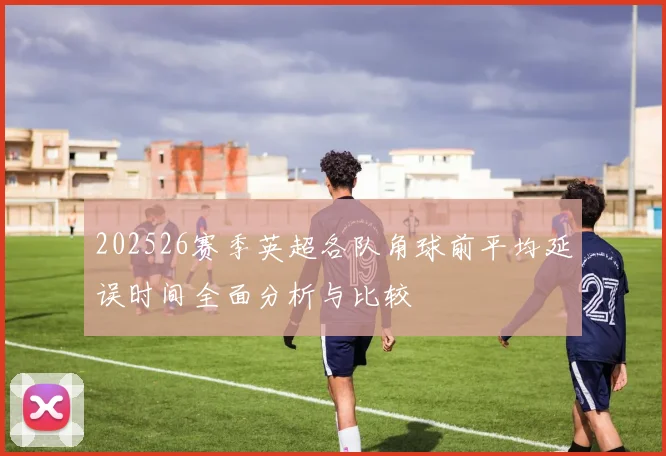 202526赛季英超各队角球前平均延误时间全面分析与比较
