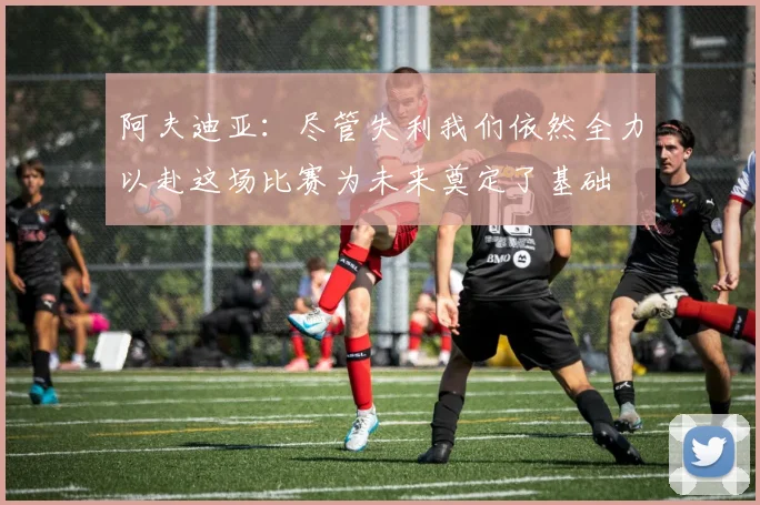 阿夫迪亚：尽管失利我们依然全力以赴这场比赛为未来奠定了基础