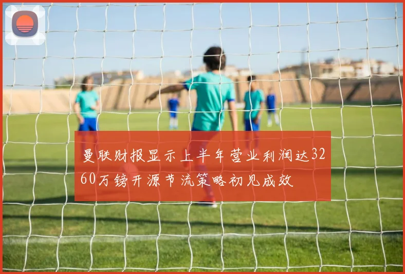 曼联财报显示上半年营业利润达3260万镑开源节流策略初见成效