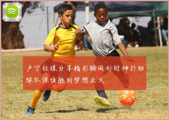 卢宁社媒分享精彩瞬间补时神扑助球队保住胜利梦想未灭