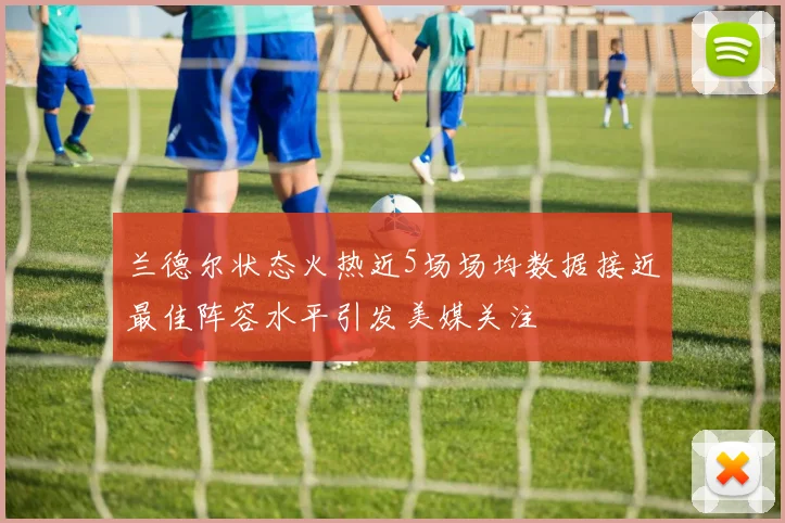 兰德尔状态火热近5场场均数据接近最佳阵容水平引发美媒关注