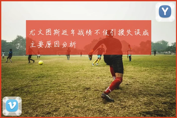 尤文图斯近年战绩不佳引援失误成主要原因分析