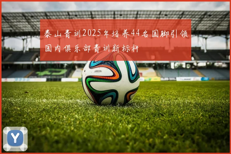 泰山青训2025年培养44名国脚引领国内俱乐部青训新标杆