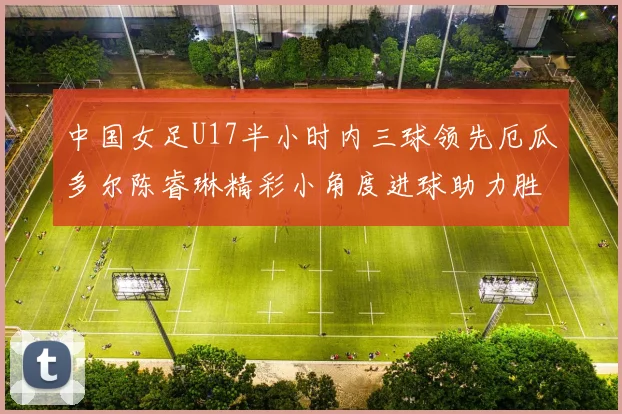 中国女足U17半小时内三球领先厄瓜多尔陈睿琳精彩小角度进球助力胜利