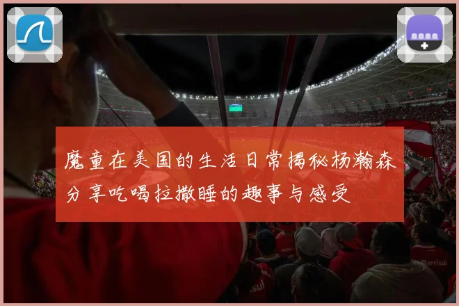 魔童在美国的生活日常揭秘杨瀚森分享吃喝拉撒睡的趣事与感受