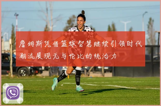 詹姆斯凭借篮球智慧继续引领时代潮流展现无与伦比的统治力