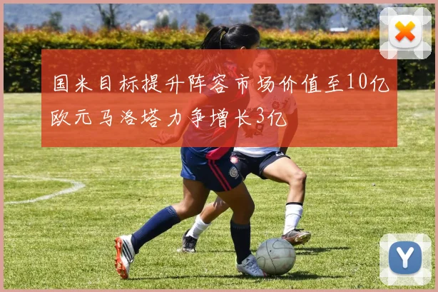 国米目标提升阵容市场价值至10亿欧元马洛塔力争增长3亿