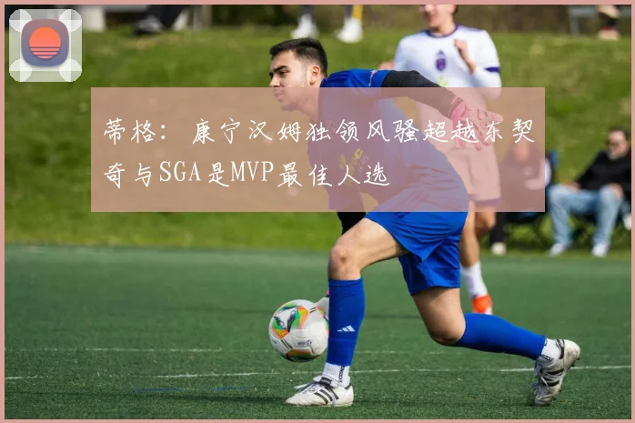 蒂格：康宁汉姆独领风骚超越东契奇与SGA是MVP最佳人选