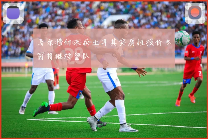 马尔穆什未获土耳其实质性报价冬窗将继续留队