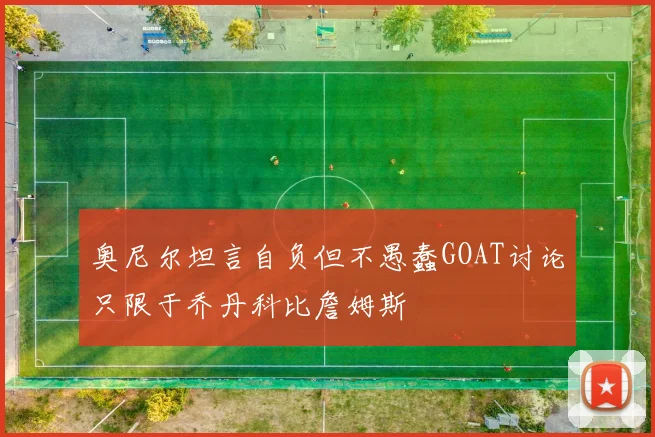 奥尼尔坦言自负但不愚蠢GOAT讨论只限于乔丹科比詹姆斯