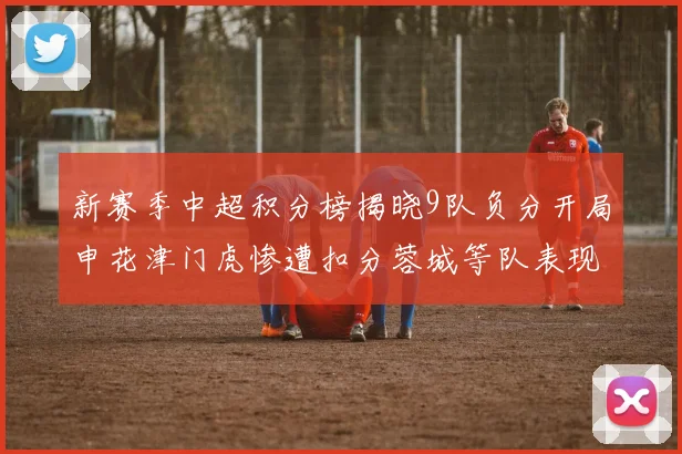 新赛季中超积分榜揭晓9队负分开局申花津门虎惨遭扣分蓉城等队表现亮眼