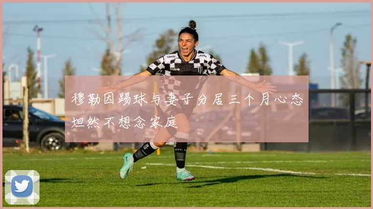 穆勒因踢球与妻子分居三个月心态坦然不想念家庭
