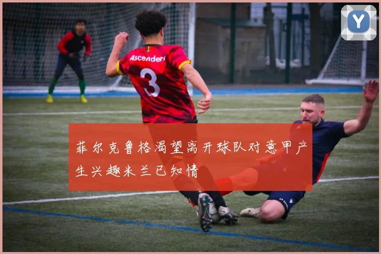 菲尔克鲁格渴望离开球队对意甲产生兴趣米兰已知情