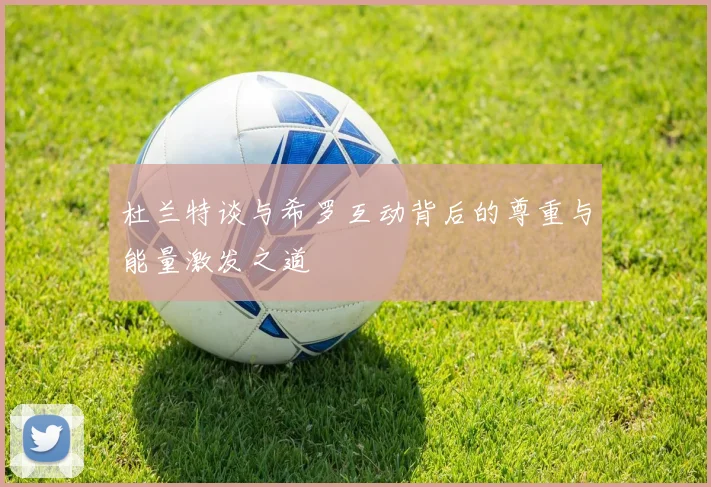 杜兰特谈与希罗互动背后的尊重与能量激发之道
