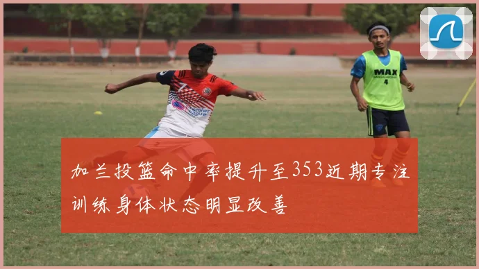 加兰投篮命中率提升至353近期专注训练身体状态明显改善