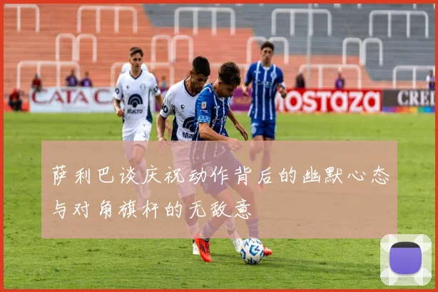 萨利巴谈庆祝动作背后的幽默心态与对角旗杆的无敌意