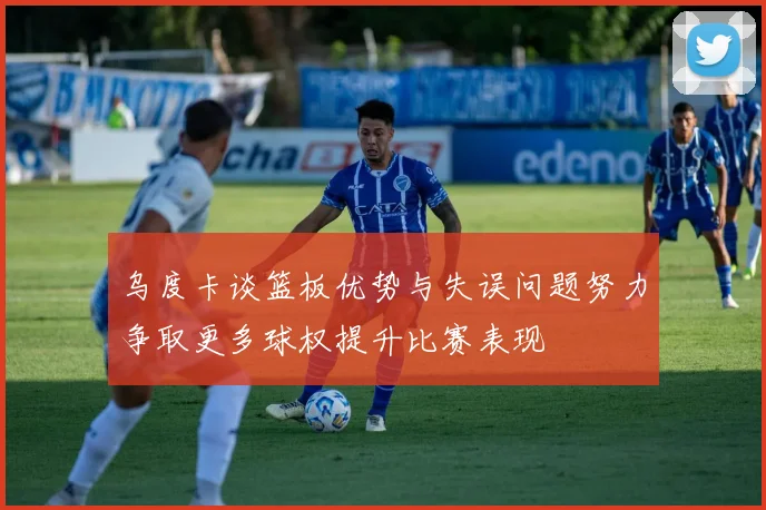 乌度卡谈篮板优势与失误问题努力争取更多球权提升比赛表现