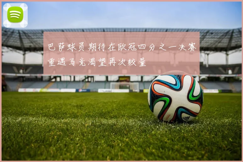 巴萨球员期待在欧冠四分之一决赛重遇马竞渴望再次较量