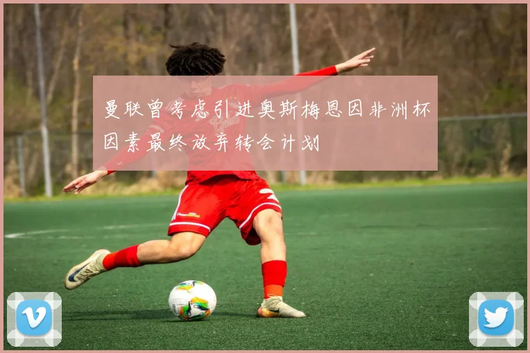 曼联曾考虑引进奥斯梅恩因非洲杯因素最终放弃转会计划