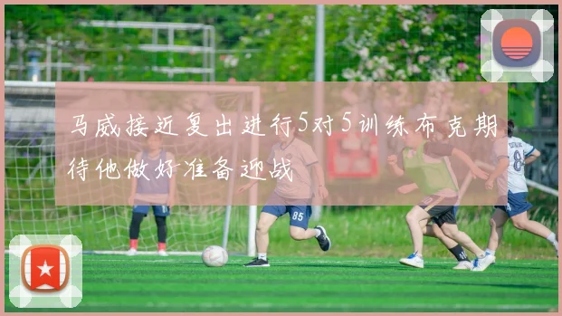马威接近复出进行5对5训练布克期待他做好准备迎战