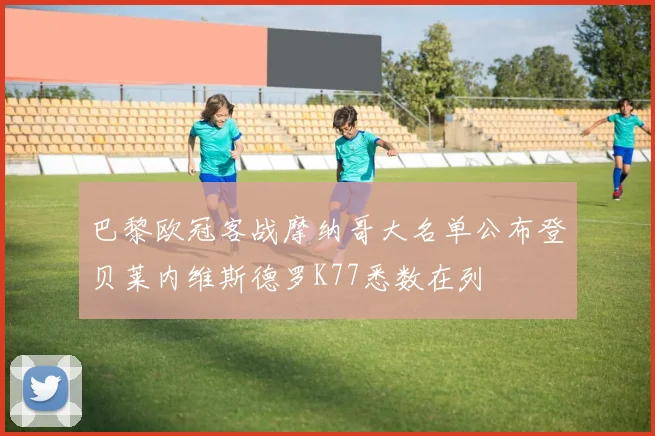 巴黎欧冠客战摩纳哥大名单公布登贝莱内维斯德罗K77悉数在列