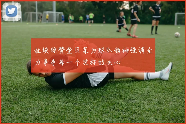 杜埃称赞登贝莱为球队领袖强调全力争夺每一个奖杯的决心