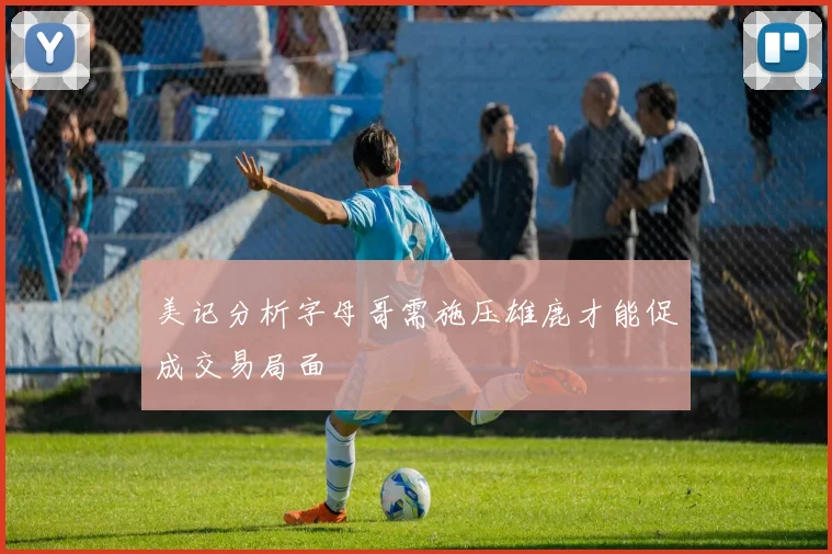 美记分析字母哥需施压雄鹿才能促成交易局面