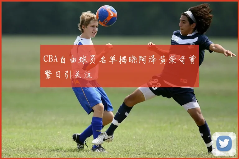 CBA自由球员名单揭晓阿泽黄荣奇曾繁日引关注