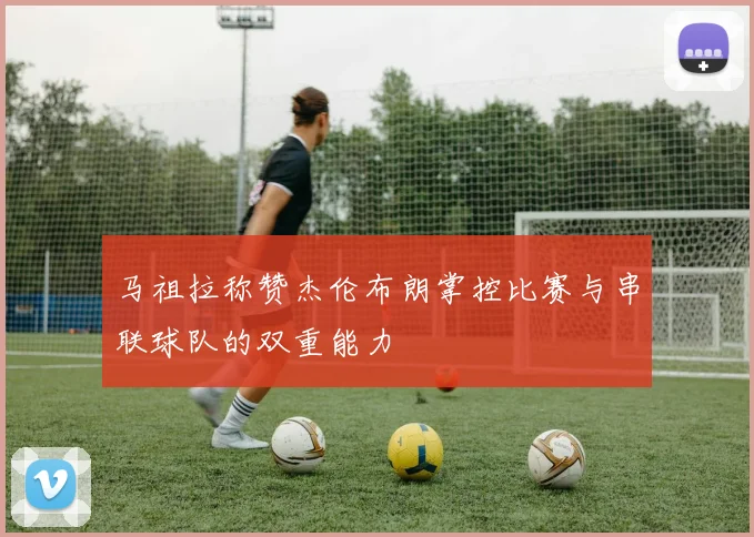 马祖拉称赞杰伦布朗掌控比赛与串联球队的双重能力