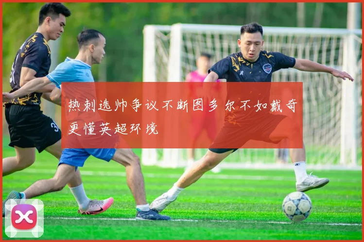 热刺选帅争议不断图多尔不如戴奇更懂英超环境